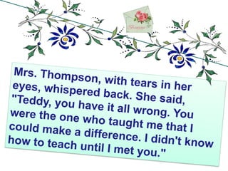 Mrs. Thompson, with tears in her eyes, whispered back. She said, "Teddy, you have it all wrong. You were the one who taught me that I could make a difference. I didn't know how to teach until I met you." 