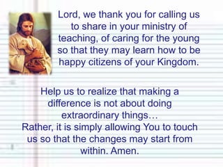 Lord, we thank you for calling us to share in your ministry of teaching, of caring for the young so that they may learn how to be happy citizens of your Kingdom.Help us to realize that making a difference is not about doing extraordinary things…Rather, it is simply allowing You to touch us so that the changes may start from within. Amen.