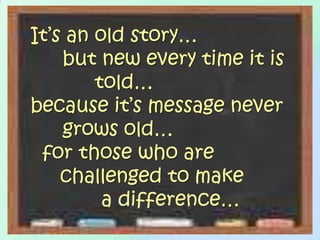 It’s an old story…	but new every time it is 		told… because it’s message never 	grows old…  for those who are      challenged to make            a difference…