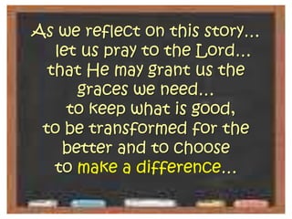 As we reflect on this story…  let us pray to the Lord… that He may grant us the graces we need…  to keep what is good, to be transformed for the better and to choose to make a difference…