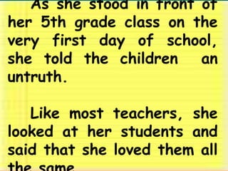 	As she stood in front of her 5th grade class on the very first day of school, she told the children  an  untruth. 	Like most teachers, she looked at her students and said that she loved them all the same. 
