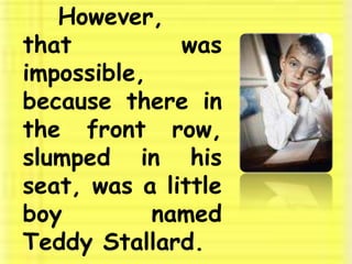 	However, that was impossible, because there in the front row, slumped in his seat, was a little boy named Teddy Stallard. 