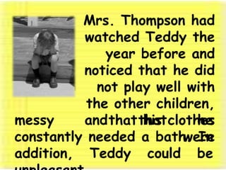 Mrs. Thompson had watched Teddy the year before and noticed that he did not play well with the other children, that his clothes weremessy and that he constantly needed a bath. In addition, Teddy could be unpleasant. 