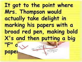 It got to the point where Mrs. Thompson would actually take delight in marking his papers with a broad red pen, making bold X's and then putting a big "F" at the top of his papers. 
