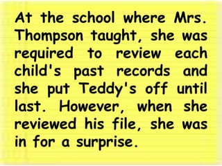 At the school where Mrs. Thompson taught, she was required to review each child's past records and she put Teddy's off until last. However, when she reviewed his file, she was in for a surprise. 