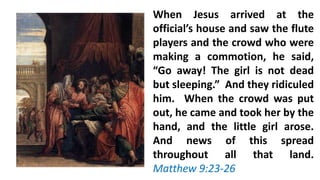 When Jesus arrived at the
official’s house and saw the flute
players and the crowd who were
making a commotion, he said,
“Go away! The girl is not dead
but sleeping.” And they ridiculed
him. When the crowd was put
out, he came and took her by the
hand, and the little girl arose.
And news of this spread
throughout all that land.
Matthew 9:23-26
 
