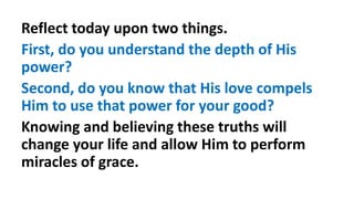 Reflect today upon two things.
First, do you understand the depth of His
power?
Second, do you know that His love compels
Him to use that power for your good?
Knowing and believing these truths will
change your life and allow Him to perform
miracles of grace.
 
