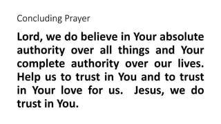 Concluding Prayer
Lord, we do believe in Your absolute
authority over all things and Your
complete authority over our lives.
Help us to trust in You and to trust
in Your love for us. Jesus, we do
trust in You.
 