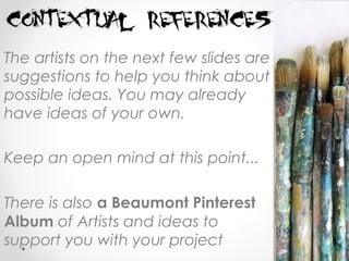 The artists on the next few slides are
suggestions to help you think about
possible ideas. You may already
have ideas of your own.
Keep an open mind at this point...
There is also a Beaumont Pinterest
Album of Artists and ideas to
support you with your project
 