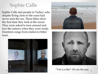 Sophie Calle met people in Turkey who
despite living close to the coast had
never seen the sea. These films show
the first time they look at the ocean.
They were asked to turn around and
face the camera when they were ready.
Emotions range from elation to bitter
tears.
“Voir La Mer” (To see the sea)
Sophie Calle
 