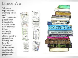 ‘My work
explores how
meaning, value,
and
associations are
placed upon
things in the
material realm.
I am interested
in how
seemingly
worthless
objects have the
potential for
whimsy and
how the
‘inanimate’
mundane can
reveal poetic
and narrative
possibilities’
Janice Wu
 