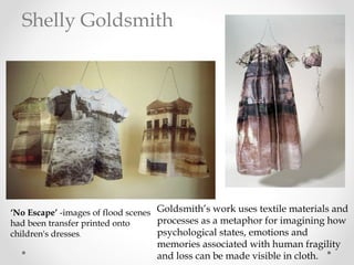 ‘No Escape’ -images of flood scenes
had been transfer printed onto
children's dresses.
Goldsmith’s work uses textile materials and
processes as a metaphor for imagining how
psychological states, emotions and
memories associated with human fragility
and loss can be made visible in cloth.
Shelly Goldsmith
 