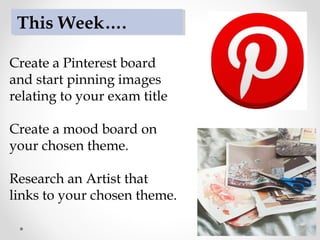 Create a Pinterest board
and start pinning images
relating to your exam title
Create a mood board on
your chosen theme.
Research an Artist that
links to your chosen theme.
This Week….
 