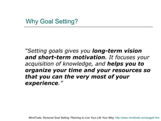 Why Goal Setting? “ Setting goals gives you  long-term vision and short-term motivation . It focuses your acquisition of knowledge, and  helps you to organize your time and your resources so that you can the very most of your experience .” MindTools,  Personal Goal Setting: Planning to Live Your Life Your Way .  http://www.mindtools.com/page6.htm 