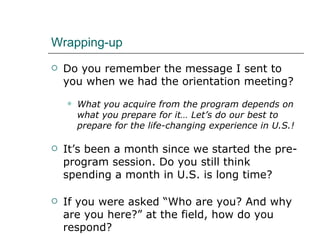 Wrapping-up  Do you remember the message I sent to you when we had the orientation meeting? What you acquire from the program depends on what you prepare for it… Let’s do our best to prepare for the life-changing experience in U.S.! It’s been a month since we started the pre-program session. Do you still think spending a month in U.S. is long time?  If you were asked “Who are you? And why are you here?” at the field, how do you respond?  