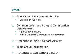 What?  Orientation & Session on  “ Service ” Session on “Service” Communication Workshop & Organization Visit Planning Appreciative Inquiry  Active Listening & Persuasive Presentation Organization Visit & Service Activity Topic Group Presentation Reflection & Goal Setting Session 