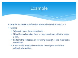 Example

Example: To make a reflection about the vertical axis x = 1.
Steps:
Subtract 1 from the x-coordinate.
This effectively makes the x = 1 axis coincident with the major
y axis.
Perform the reflection by reversing the sign of the modified x
coordinate.
Add 1 to the reflected coordinate to compensate for the
original subtraction.

 