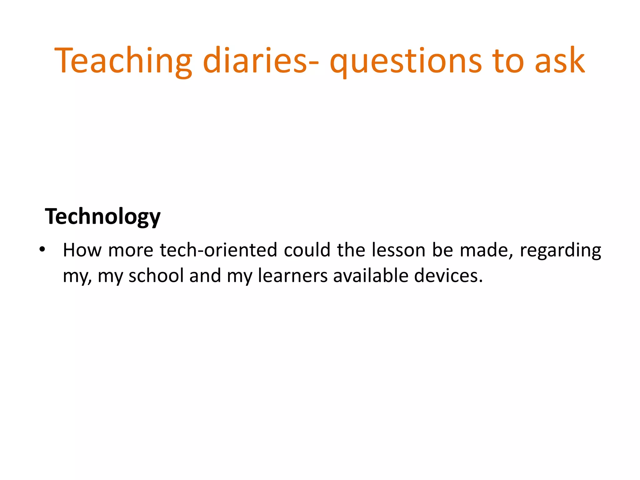 Teaching diaries- questions to ask
Technology
• How more tech-oriented could the lesson be made, regarding
my, my school and my learners available devices.
 