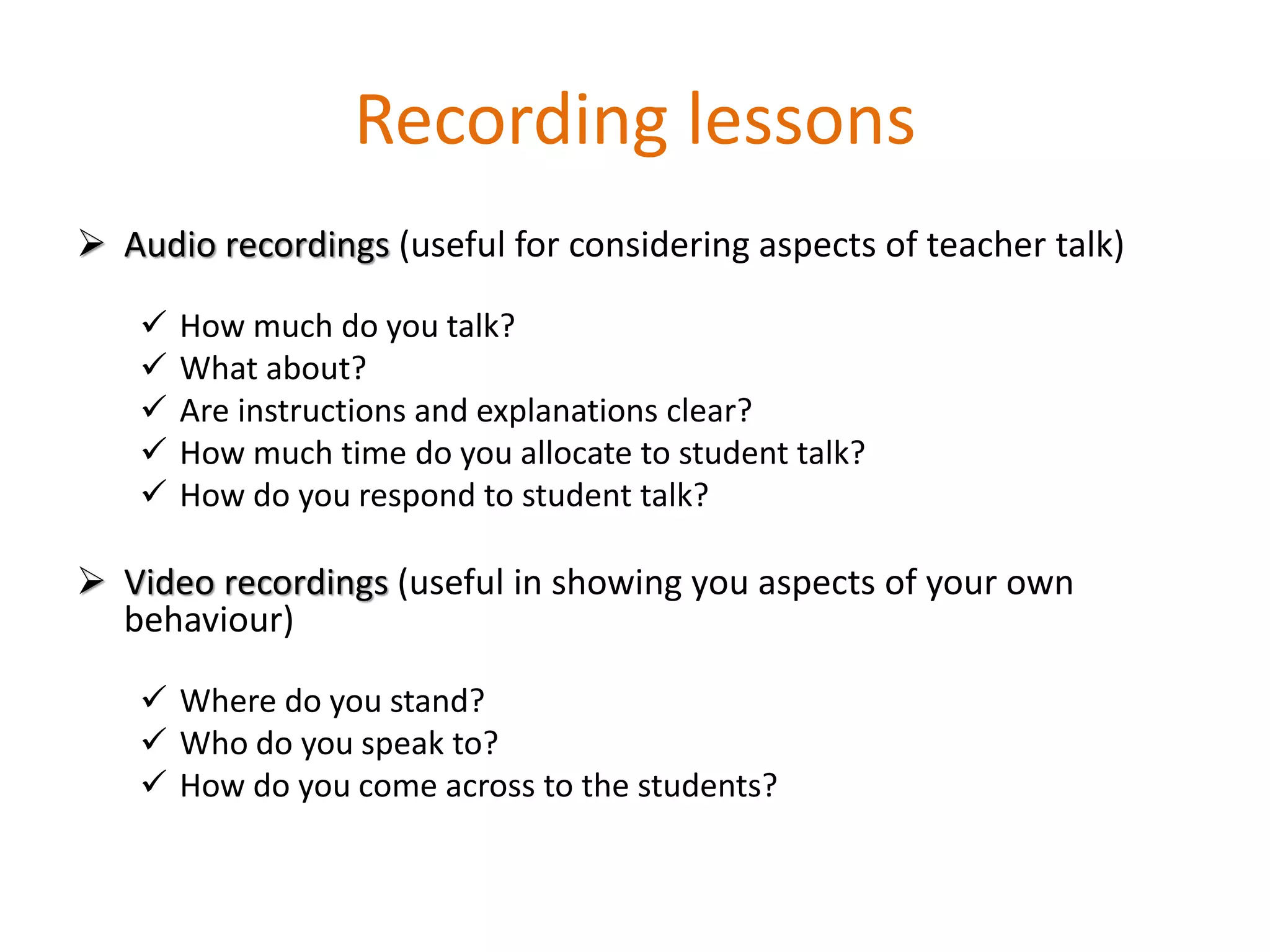 Recording lessons
 Audio recordings (useful for considering aspects of teacher talk)
 How much do you talk?
 What about?
 Are instructions and explanations clear?
 How much time do you allocate to student talk?
 How do you respond to student talk?
 Video recordings (useful in showing you aspects of your own
behaviour)
 Where do you stand?
 Who do you speak to?
 How do you come across to the students?
 