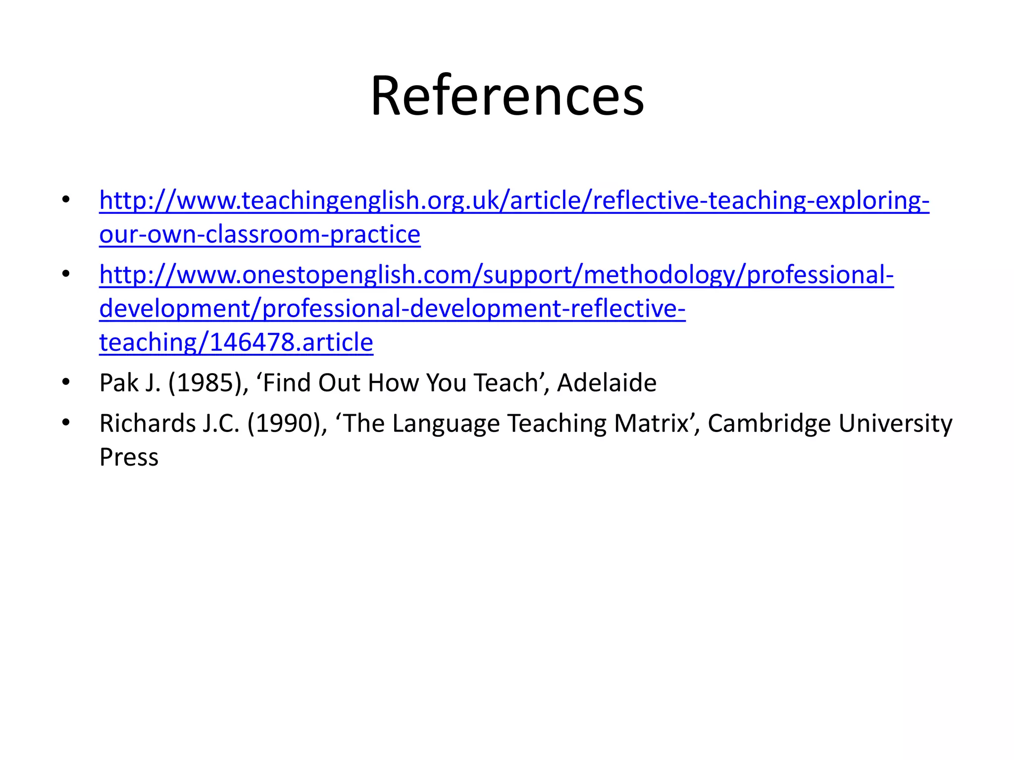 References
• http://www.teachingenglish.org.uk/article/reflective-teaching-exploring-
our-own-classroom-practice
• http://www.onestopenglish.com/support/methodology/professional-
development/professional-development-reflective-
teaching/146478.article
• Pak J. (1985), ‘Find Out How You Teach’, Adelaide
• Richards J.C. (1990), ‘The Language Teaching Matrix’, Cambridge University
Press
 