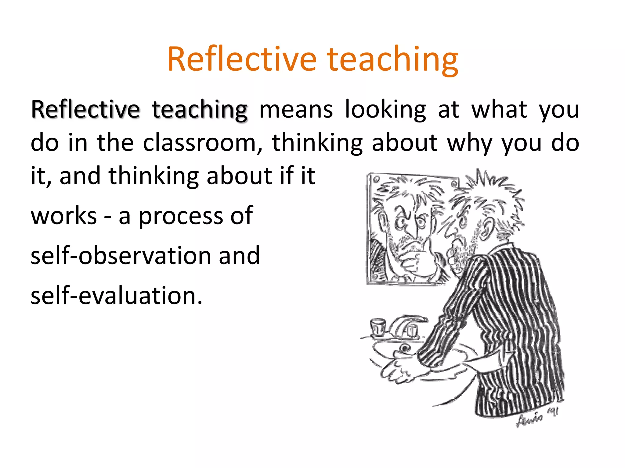 Reflective teaching
Reflective teaching means looking at what you
do in the classroom, thinking about why you do
it, and thinking about if it
works - a process of
self-observation and
self-evaluation.
 