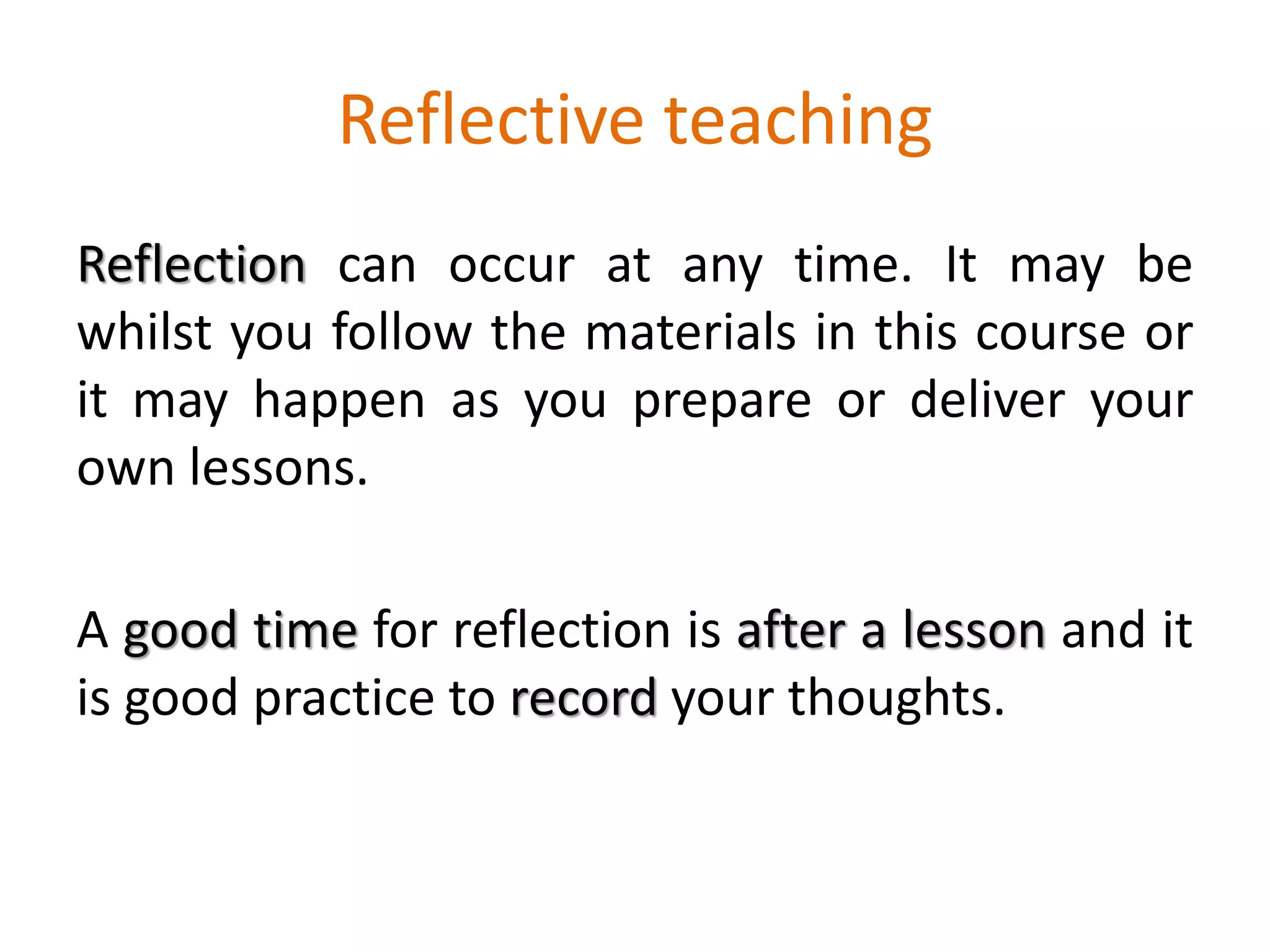 Reflective teaching
Reflection can occur at any time. It may be
whilst you follow the materials in this course or
it may happen as you prepare or deliver your
own lessons.
A good time for reflection is after a lesson and it
is good practice to record your thoughts.
 