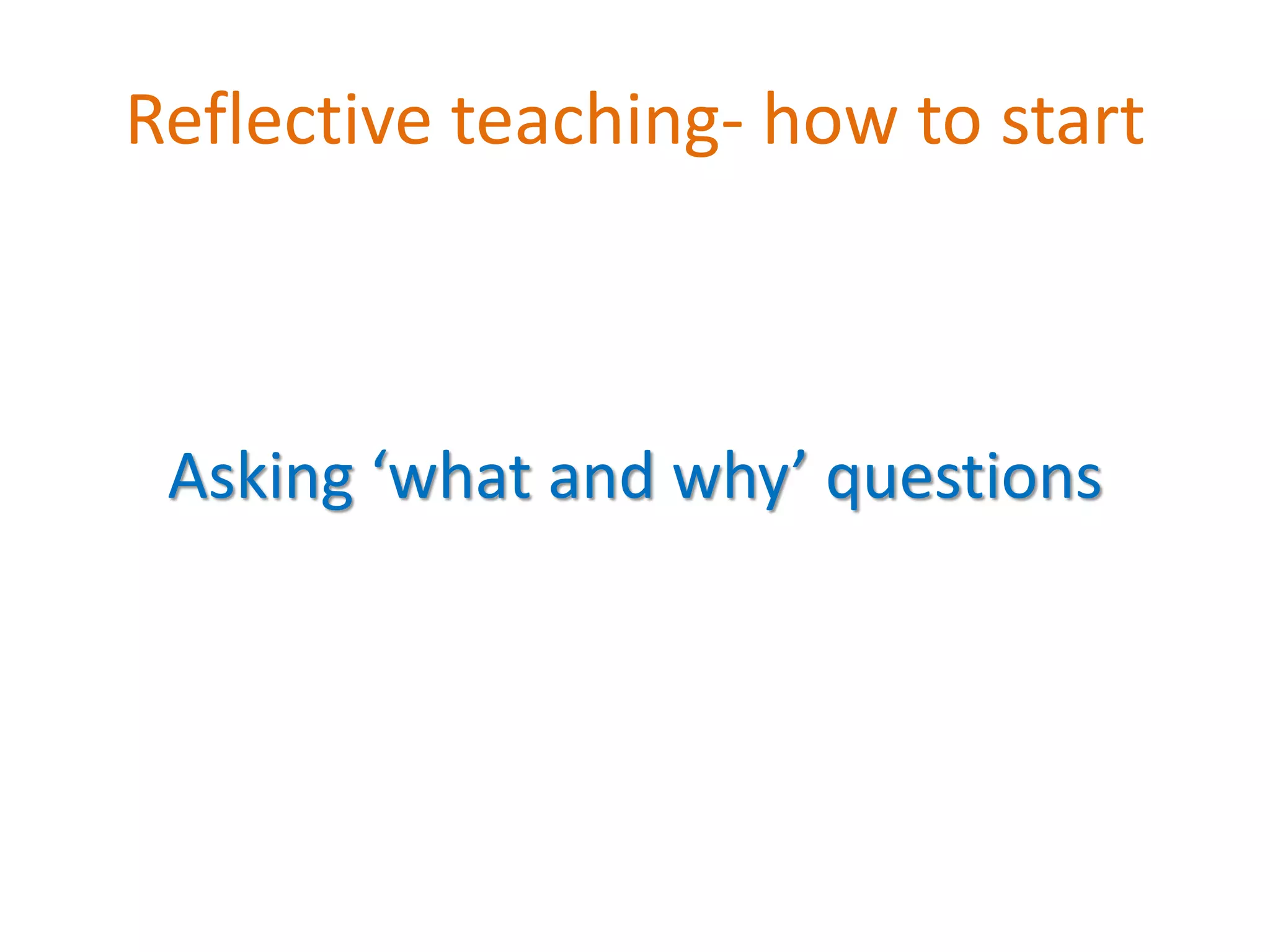 Reflective teaching- how to start
Asking ‘what and why’ questions
 