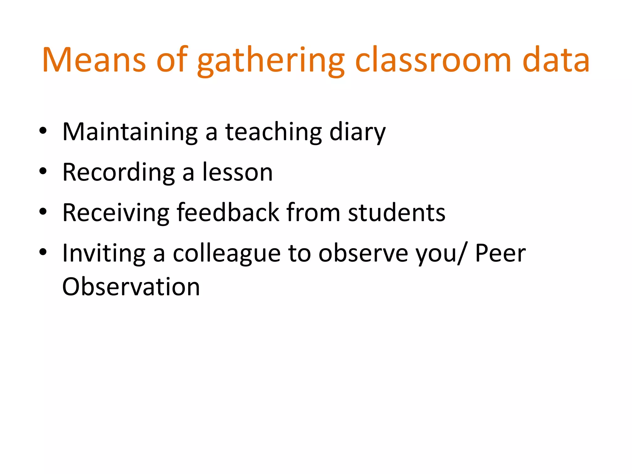 Means of gathering classroom data
• Maintaining a teaching diary
• Recording a lesson
• Receiving feedback from students
• Inviting a colleague to observe you/ Peer
Observation
 
