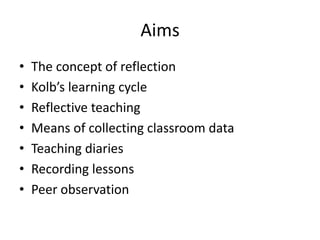 Aims
• The concept of reflection
• Kolb’s learning cycle
• Reflective teaching
• Means of collecting classroom data
• Teaching diaries
• Recording lessons
• Peer observation
 