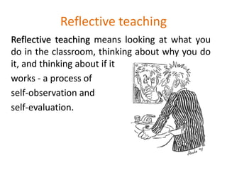 Reflective teaching
Reflective teaching means looking at what you
do in the classroom, thinking about why you do
it, and thinking about if it
works - a process of
self-observation and
self-evaluation.
 