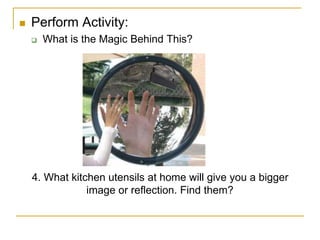  Perform Activity:
 What is the Magic Behind This?
4. What kitchen utensils at home will give you a bigger
image or reflection. Find them?
 