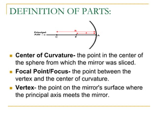 DEFINITION OF PARTS:
 Center of Curvature- the point in the center of
the sphere from which the mirror was sliced.
 Focal Point/Focus- the point between the
vertex and the center of curvature.
 Vertex- the point on the mirror's surface where
the principal axis meets the mirror.
 