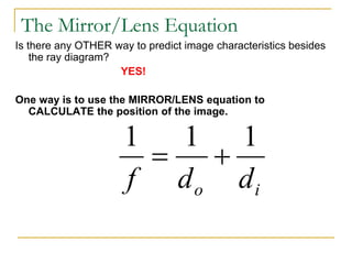 The Mirror/Lens Equation
Is there any OTHER way to predict image characteristics besides
the ray diagram?
YES!
One way is to use the MIRROR/LENS equation to
CALCULATE the position of the image.
i
o d
d
f
1
1
1


 