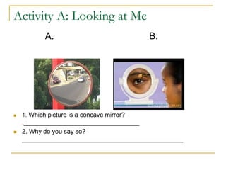 Activity A: Looking at Me
A. B.
 1. Which picture is a concave mirror?
._________________________________
 2. Why do you say so?
______________________________________________
 