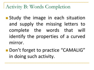  Study the image in each situation
and supply the missing letters to
complete the words that will
identify the properties of a curved
mirror.
 Don’t forget to practice “CAMALIG”
in doing such activity.
Activity B: Words Completion
 