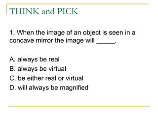 THINK and PICK
1. When the image of an object is seen in a
concave mirror the image will _____.
A. always be real
B. always be virtual
C. be either real or virtual
D. will always be magnified
 
