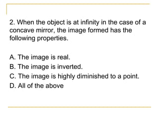 2. When the object is at infinity in the case of a
concave mirror, the image formed has the
following properties.
A. The image is real.
B. The image is inverted.
C. The image is highly diminished to a point.
D. All of the above
 