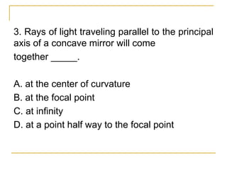 3. Rays of light traveling parallel to the principal
axis of a concave mirror will come
together _____.
A. at the center of curvature
B. at the focal point
C. at infinity
D. at a point half way to the focal point
 