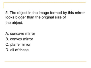 5. The object in the image formed by this mirror
looks bigger than the original size of
the object.
A. concave mirror
B. convex mirror
C. plane mirror
D. all of these
 