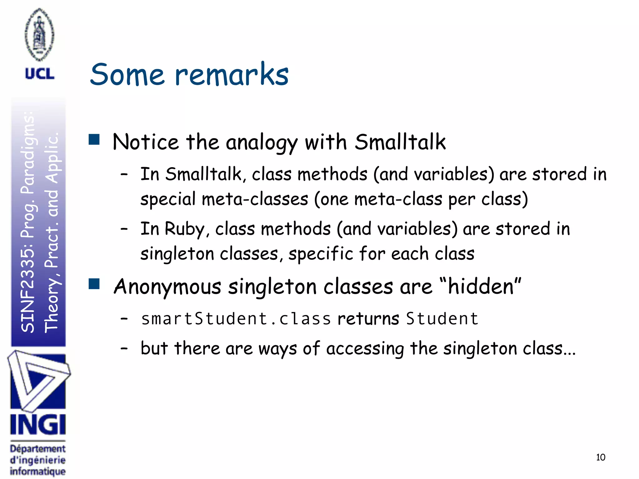 SINF2335:Prog.Paradigms:
Theory,Pract.andApplic.
Some remarks
■ Notice the analogy with Smalltalk
– In Smalltalk, class methods (and variables) are stored in
special meta-classes (one meta-class per class)
– In Ruby, class methods (and variables) are stored in
singleton classes, specific for each class
■ Anonymous singleton classes are “hidden”
– smartStudent.class returns Student
– but there are ways of accessing the singleton class...
10
 