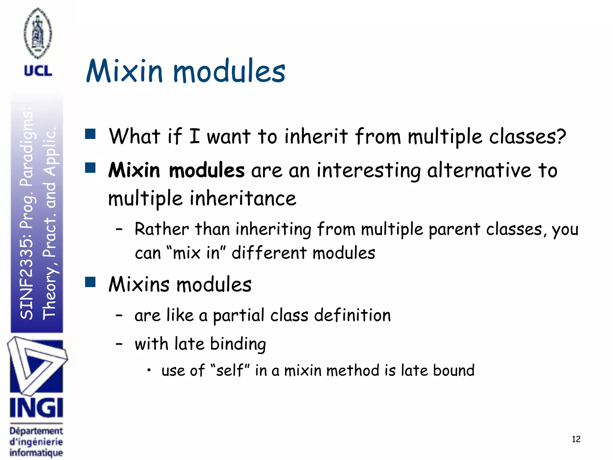 SINF2335:Prog.Paradigms:
Theory,Pract.andApplic.
Mixin modules
■ What if I want to inherit from multiple classes?
■ Mixin modules are an interesting alternative to
multiple inheritance
– Rather than inheriting from multiple parent classes, you
can “mix in” different modules
■ Mixins modules
– are like a partial class definition
– with late binding
• use of “self” in a mixin method is late bound
12
 