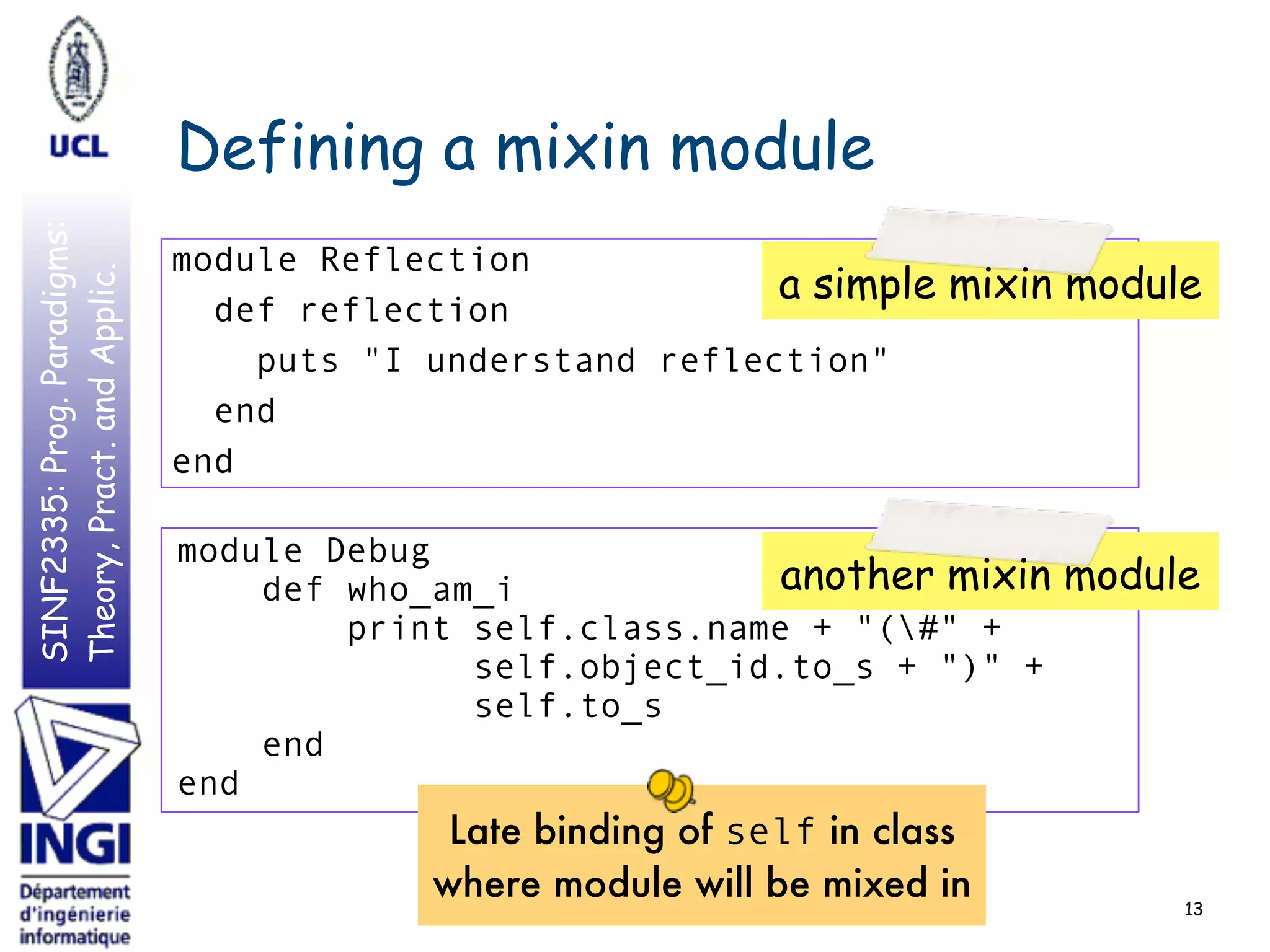 SINF2335:Prog.Paradigms:
Theory,Pract.andApplic.
Defining a mixin module
13
module Reflection
def reflection
puts "I understand reflection"
end
end
module Debug
def who_am_i
print self.class.name + "(#" +
self.object_id.to_s + ")" +
self.to_s
end
end
a simple mixin module
another mixin module
Late binding of self in class
where module will be mixed in
 