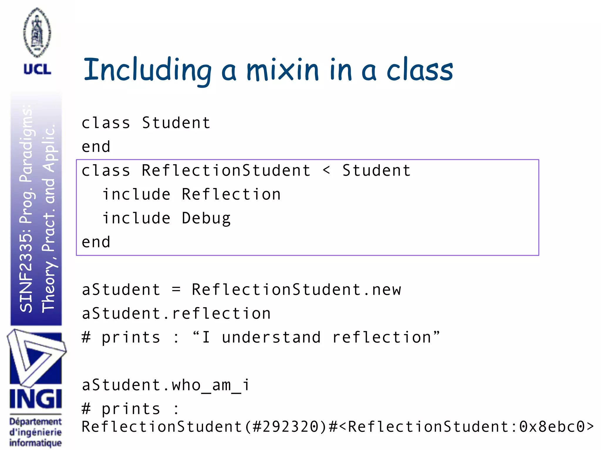 SINF2335:Prog.Paradigms:
Theory,Pract.andApplic.
Including a mixin in a class
class Student
end
class ReflectionStudent < Student
include Reflection
include Debug
end
aStudent = ReflectionStudent.new
aStudent.reflection
# prints : “I understand reflection”
aStudent.who_am_i
# prints :
ReflectionStudent(#292320)#<ReflectionStudent:0x8ebc0>
 