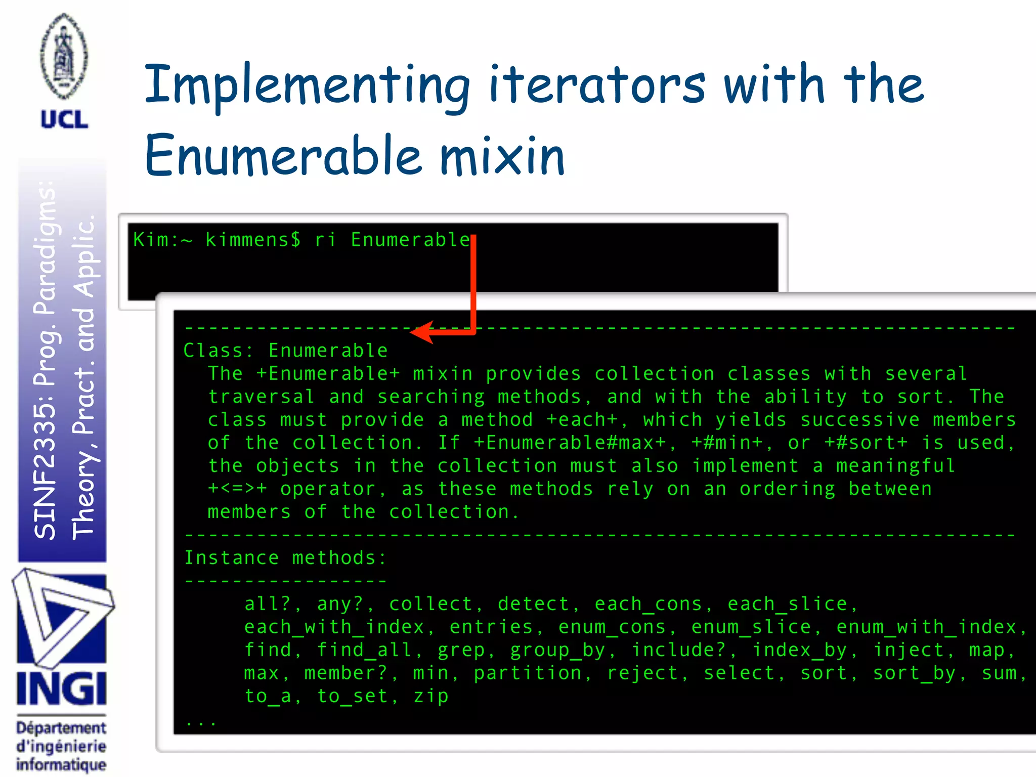 SINF2335:Prog.Paradigms:
Theory,Pract.andApplic. Implementing iterators with the
Enumerable mixin
1512
Kim:~ kimmens$ ri Enumerable
---------------------------------------------------------------------
Class: Enumerable
The +Enumerable+ mixin provides collection classes with several
traversal and searching methods, and with the ability to sort. The
class must provide a method +each+, which yields successive members
of the collection. If +Enumerable#max+, +#min+, or +#sort+ is used,
the objects in the collection must also implement a meaningful
+<=>+ operator, as these methods rely on an ordering between
members of the collection.
---------------------------------------------------------------------
Instance methods:
-----------------
all?, any?, collect, detect, each_cons, each_slice,
each_with_index, entries, enum_cons, enum_slice, enum_with_index,
find, find_all, grep, group_by, include?, index_by, inject, map,
max, member?, min, partition, reject, select, sort, sort_by, sum,
to_a, to_set, zip
...
 