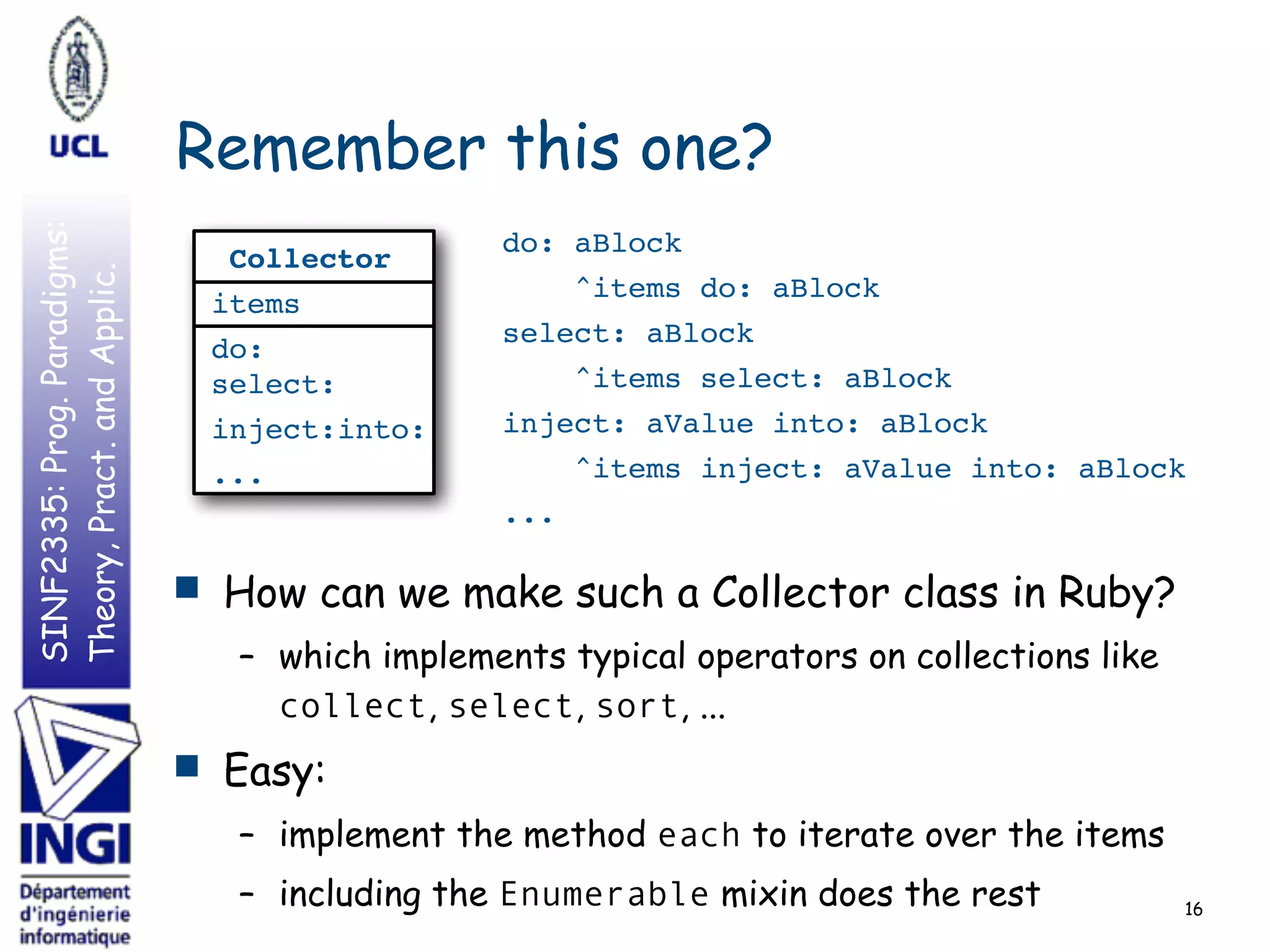 SINF2335:Prog.Paradigms:
Theory,Pract.andApplic.
Remember this one?
16
■ How can we make such a Collector class in Ruby?
– which implements typical operators on collections like
collect, select, sort, ...
■ Easy:
– implement the method each to iterate over the items
– including the Enumerable mixin does the rest
do: aBlock
^items do: aBlock
select: aBlock
^items select: aBlock
inject: aValue into: aBlock
^items inject: aValue into: aBlock
...
Collector
items
do: 
select:
inject:into:
...
 