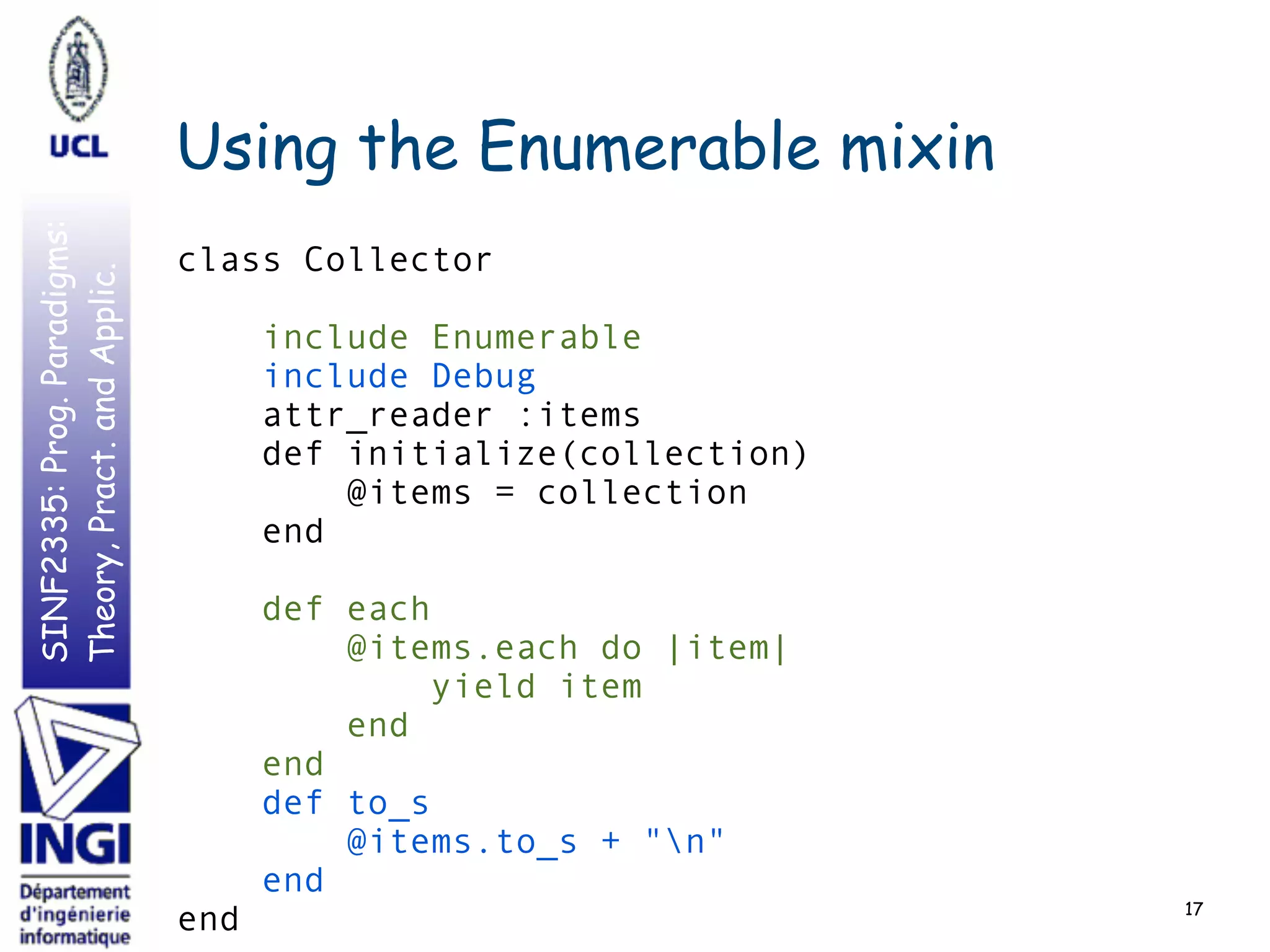 SINF2335:Prog.Paradigms:
Theory,Pract.andApplic.
include Debug
def to_s
@items.to_s + "n"
end
Using the Enumerable mixin
17
include Enumerable
def each
@items.each do |item|
yield item
end
end
class Collector
attr_reader :items
def initialize(collection)
@items = collection
end
end
 