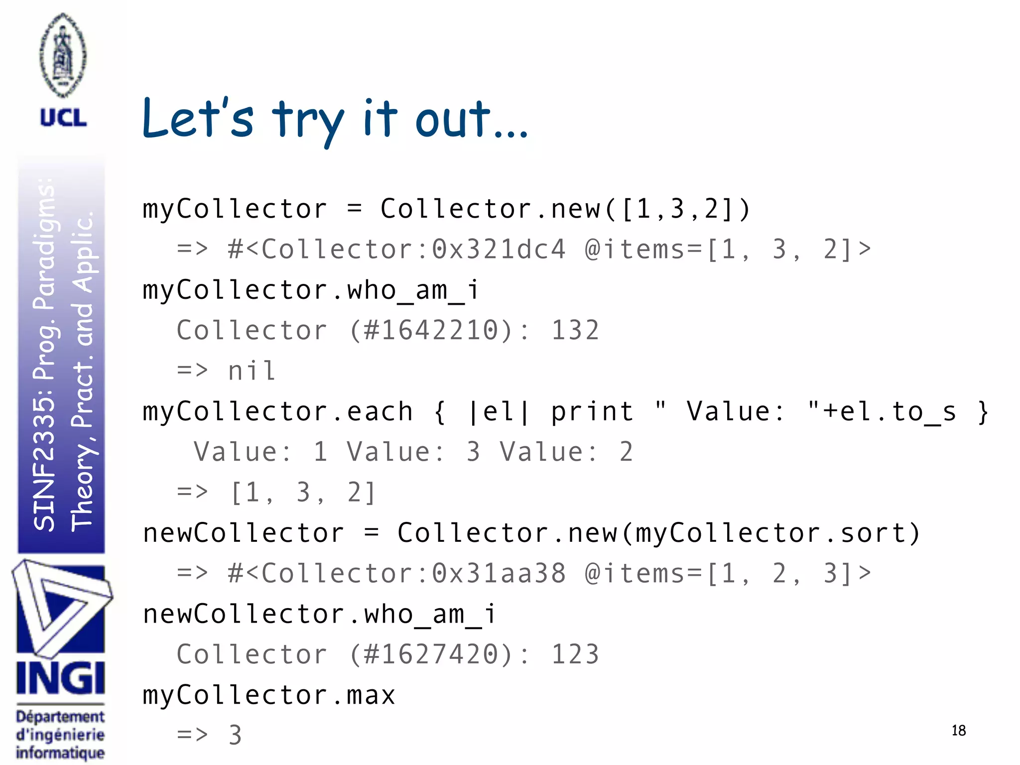 SINF2335:Prog.Paradigms:
Theory,Pract.andApplic.
Let’s try it out...
18
myCollector = Collector.new([1,3,2])
=> #<Collector:0x321dc4 @items=[1, 3, 2]>
myCollector.who_am_i
Collector (#1642210): 132
=> nil
myCollector.each { |el| print " Value: "+el.to_s }
Value: 1 Value: 3 Value: 2
=> [1, 3, 2]
newCollector = Collector.new(myCollector.sort)
=> #<Collector:0x31aa38 @items=[1, 2, 3]>
newCollector.who_am_i
Collector (#1627420): 123
myCollector.max
=> 3
 