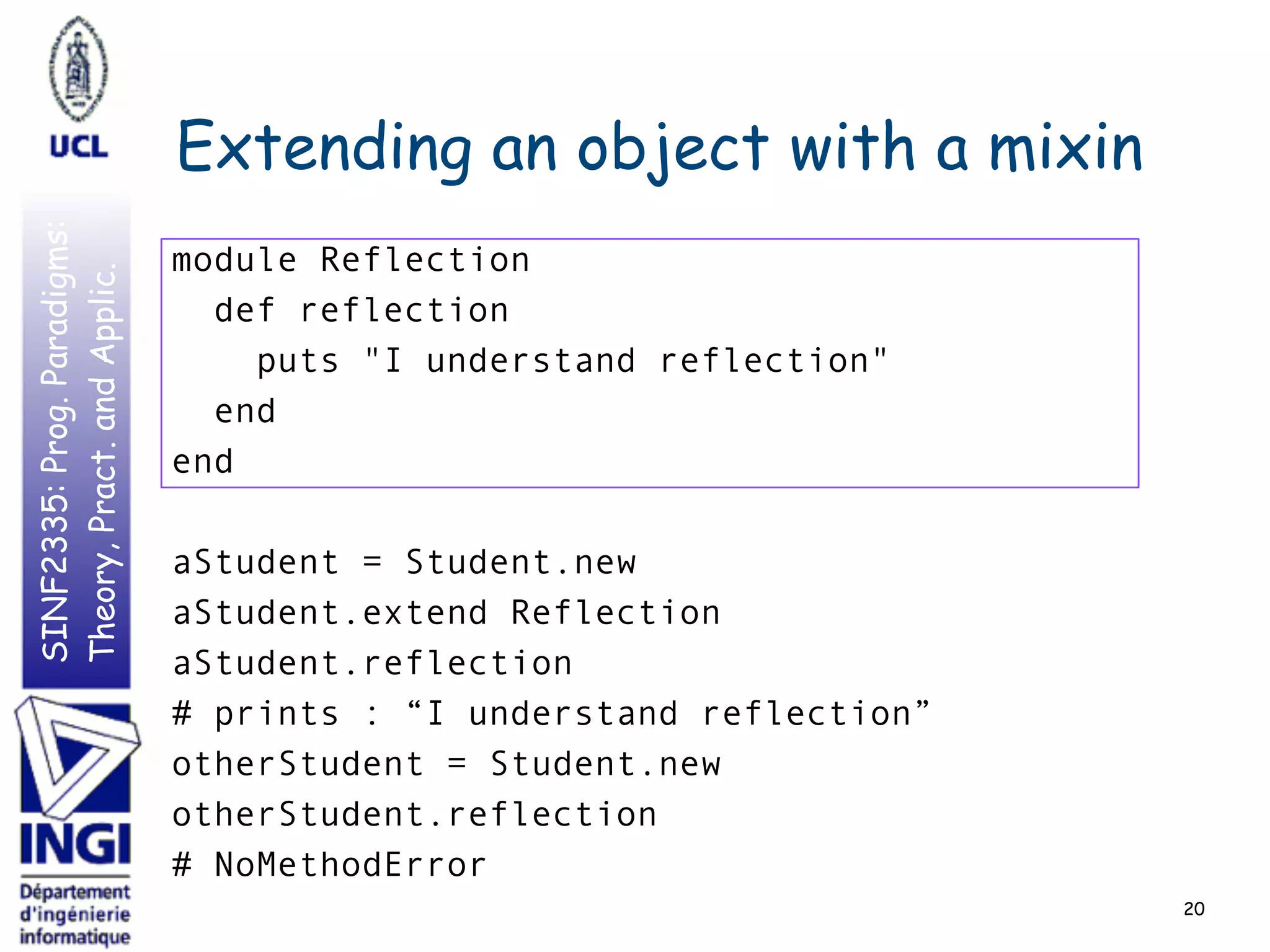 SINF2335:Prog.Paradigms:
Theory,Pract.andApplic.
Extending an object with a mixin
20
module Reflection
def reflection
puts "I understand reflection"
end
end
aStudent = Student.new
aStudent.extend Reflection
aStudent.reflection
# prints : “I understand reflection”
otherStudent = Student.new
otherStudent.reflection
# NoMethodError
 