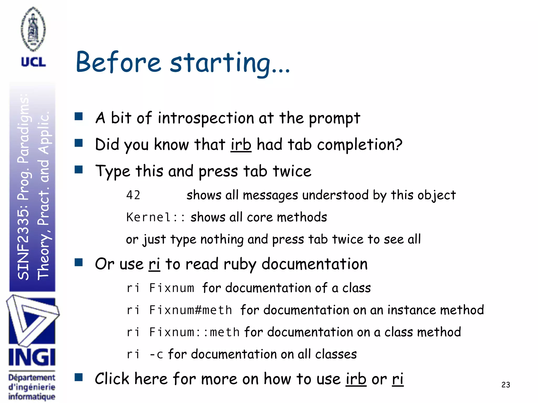 SINF2335:Prog.Paradigms:
Theory,Pract.andApplic.
Before starting...
■ A bit of introspection at the prompt
■ Did you know that irb had tab completion?
■ Type this and press tab twice
42 shows all messages understood by this object
Kernel:: shows all core methods
or just type nothing and press tab twice to see all
■ Or use ri to read ruby documentation
ri Fixnum for documentation of a class
ri Fixnum#meth for documentation on an instance method
ri Fixnum::meth for documentation on a class method
ri -c for documentation on all classes
■ Click here for more on how to use irb or ri 23
 