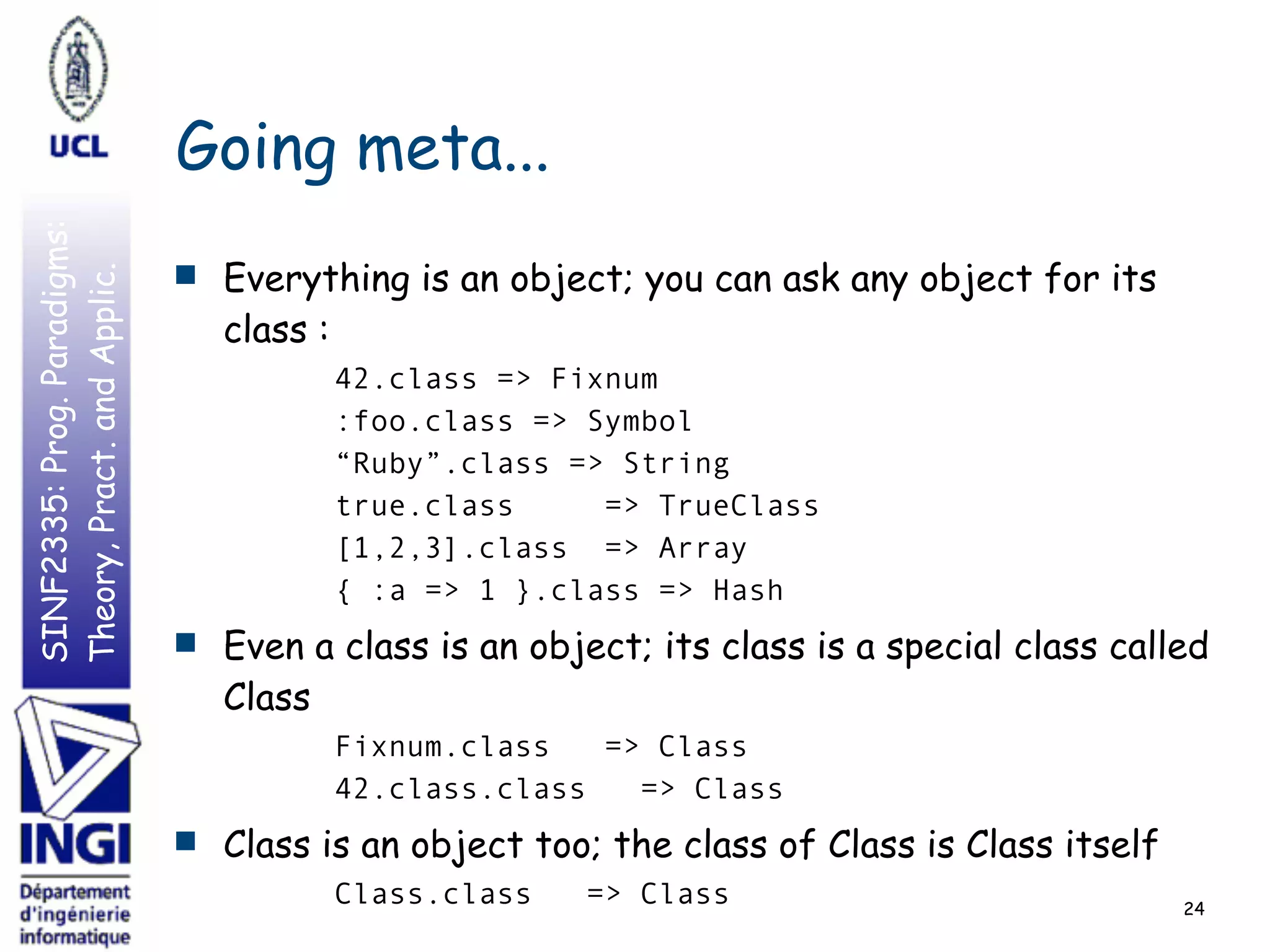 SINF2335:Prog.Paradigms:
Theory,Pract.andApplic.
Going meta...
■ Everything is an object; you can ask any object for its
class :
42.class => Fixnum
:foo.class => Symbol
“Ruby”.class => String
true.class => TrueClass
[1,2,3].class => Array
{ :a => 1 }.class => Hash
■ Even a class is an object; its class is a special class called
Class
Fixnum.class => Class
42.class.class => Class
■ Class is an object too; the class of Class is Class itself
Class.class => Class 24
 